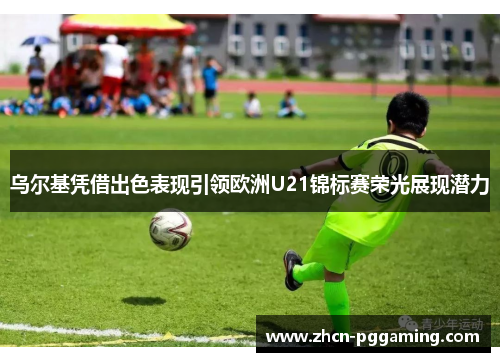 乌尔基凭借出色表现引领欧洲U21锦标赛荣光展现潜力