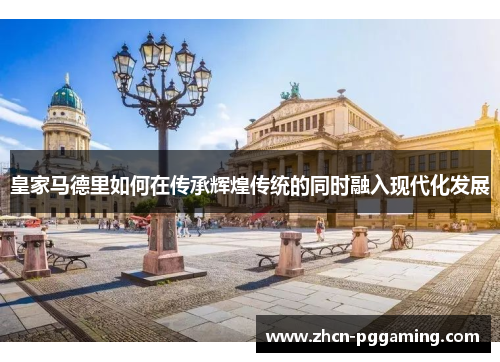 皇家马德里如何在传承辉煌传统的同时融入现代化发展