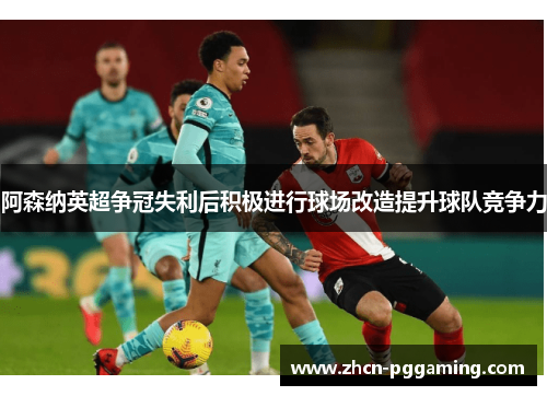 阿森纳英超争冠失利后积极进行球场改造提升球队竞争力