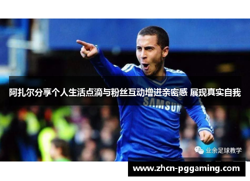 阿扎尔分享个人生活点滴与粉丝互动增进亲密感 展现真实自我
