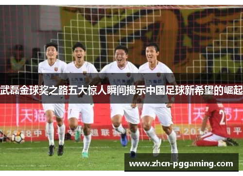 武磊金球奖之路五大惊人瞬间揭示中国足球新希望的崛起