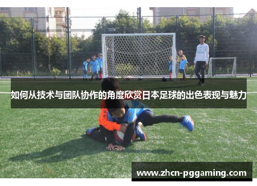 如何从技术与团队协作的角度欣赏日本足球的出色表现与魅力