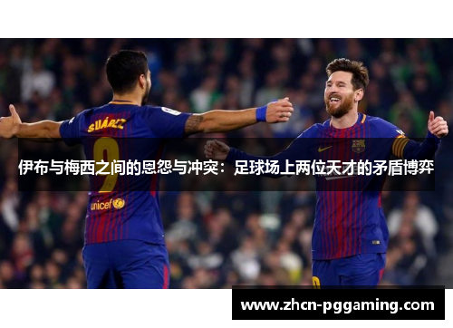 伊布与梅西之间的恩怨与冲突：足球场上两位天才的矛盾博弈
