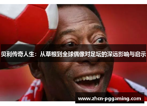 贝利传奇人生:从草根到全球偶像对足坛的深远影响与启示 贝利传奇人生:从草根到全球偶像对足坛的深远影响与启示