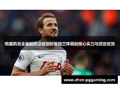 哈里凯恩全面解析深度剖析英格兰锋霸的核心实力与进攻优势 哈里凯恩全面解析深度剖析英格兰锋霸的核心实力与进攻优势