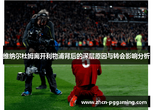 维纳尔杜姆离开利物浦背后的深层原因与转会影响分析 维纳尔杜姆离开利物浦背后的深层原因与转会影响分析