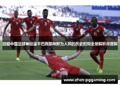 回望中国足球曾经逼平巴西那段鲜为人知的历史时刻全景解析深度解