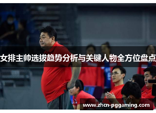 女排主帅选拔趋势分析与关键人物全方位盘点