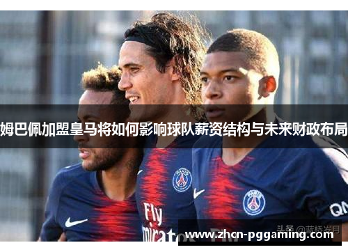 姆巴佩加盟皇马将如何影响球队薪资结构与未来财政布局