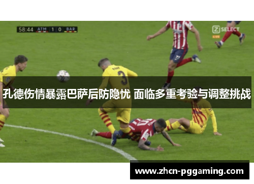 孔德伤情暴露巴萨后防隐忧 面临多重考验与调整挑战